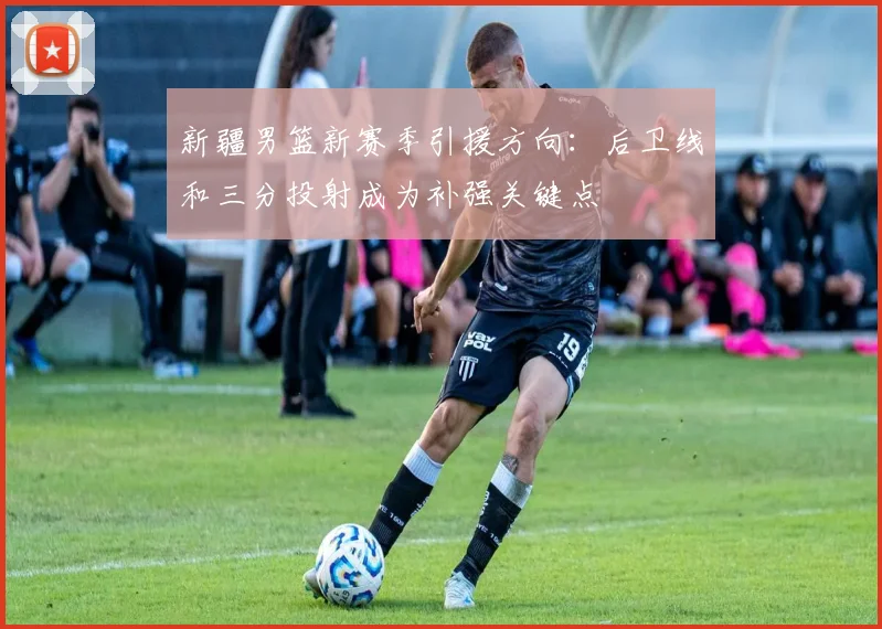 新疆男篮新赛季引援方向：后卫线和三分投射成为补强关键点