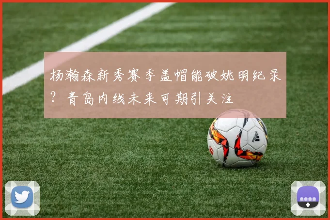 杨瀚森新秀赛季盖帽能破姚明纪录?青岛内线未来可期引关注