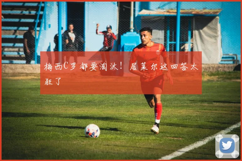 梅西C罗都要淘汰！居莱尔这回答太狂了