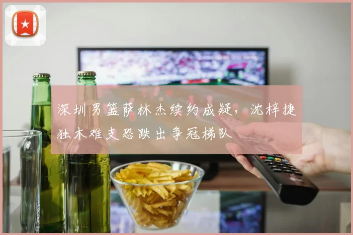深圳男篮萨林杰续约成疑，沈梓捷独木难支恐跌出争冠梯队