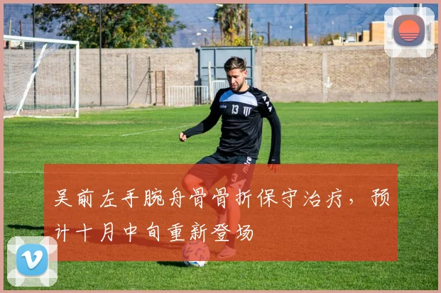 吴前左手腕舟骨骨折保守治疗，预计十月中旬重新登场