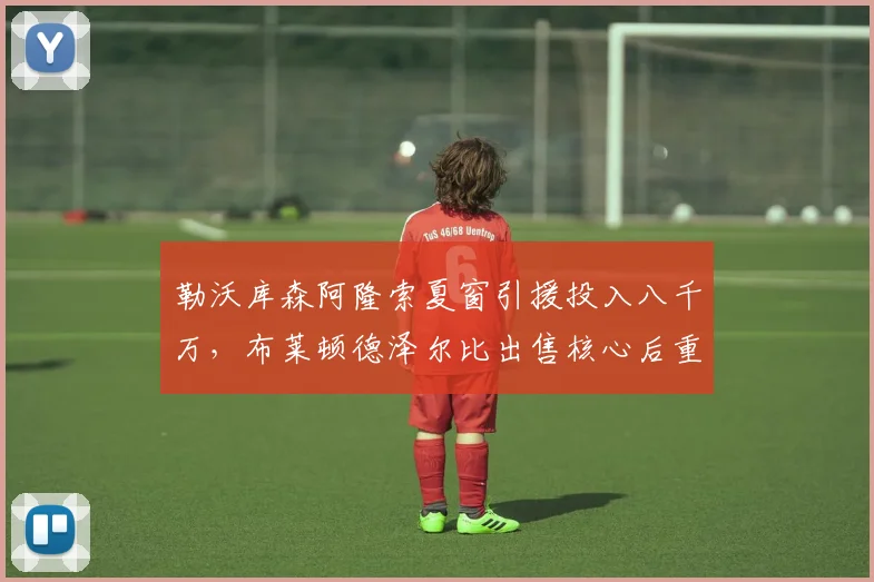 勒沃库森阿隆索夏窗引援投入八千万,布莱顿德泽尔比出售核心后重建策略对比