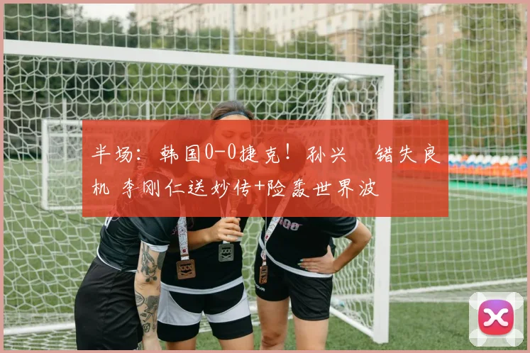 半场:韩国0-0捷克!孙兴慜错失良机 李刚仁送妙传+险轰世界波