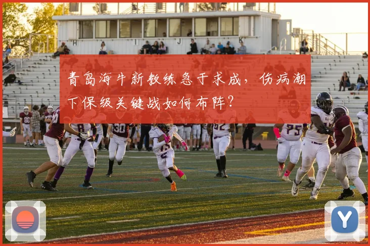 青岛海牛新教练急于求成，伤病潮下保级关键战如何布阵？